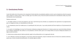 Cuestionario de impacto: resultados y conclusiones 
CEIP Mediterráneo 
3.- Conclusiones finales: 
A partir del análisis de las frecuencias en las respuestas de los/as docentes encuestados/as podemos concluir que las competencias clave han supuesto 
pocos cambios en nuestro centro. Si bien es verdad, que en los últimos cursos, hemos ido siendo conscientes de la necesidad de cambio, hay mucha 
incertidumbre entre el profesorado. 
Podemos concluir que: 
1.- Ha habido cambios en la forma de programar, pero más a nivel formal que de contenido. Las competencias han aparecido en las programaciones 
pero, sin integrarse en ellas y sin materializarse en el día a día. 
2.- Las competencias clave han incidido poco en la planificación del centro pero, sí que están presentes de forma implícita en el funcionamiento del 
mismo. 
3.- En cuanto a la metodología, tal vez por las formaciones realizadas por algunos/as docentes en la materia, parece que sí que está viéndose afectada 
por el enfoque competencial. Este cambio no se ha producido a nivel de centro, pero sí en la etapa infantil, en la que se trabaja por proyectos y en 
algunas aulas de primaria. 
4.- Donde menos cambios parecen haberse producido, según los /as profesores/as es en la organización del aula. 
5.- En lo referente al proceso de evaluación y al uso de los criterios de evaluación, aunque la valoración está en la línea de las cuestiones anteriores, 
parece que, al menos una parte del profesorado, si ha realizado algunos cambios. 
