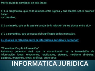 Morris divide la semiótica en tres áreas:


a) L a pragmática, que es la relación entre signos y sus efectos sobre quienes
hacen
uso de ellos;


b) L a sintaxis, que es la que se ocupa de la relación de los signos entre sí, y


c) L a semántica, que se ocupa del significado de los mensajes.

4.¿Cuál es la relación entre la Informática Jurídica y derecho?


“Comunicación y la información”
Asimismo podemos decir que la comunicación es la transmisión de
información, ideas, emociones, habilidades, etcétera, mediante símbolos:
palabras, imágenes, cifras, gráficos, entre otros.

         INFORMATICA JURIDICA
 