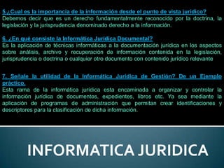 5.¿Cual es la importancia de la información desde el punto de vista jurídico?
Debemos decir que es un derecho fundamentalmente reconocido por la doctrina, la
legislación y la jurisprudencia denominado derecho a la información.

6. ¿En qué consiste la Informática Jurídica Documental?
Es la aplicación de técnicas informáticas a la documentación jurídica en los aspectos
sobre análisis, archivo y recuperación de información contenida en la legislación,
jurisprudencia o doctrina o cualquier otro documento con contenido jurídico relevante


7. Señale la utilidad de la Informática Jurídica de Gestión? De un Ejemplo
práctico.
Esta rama de la informática jurídica esta encaminada a organizar y controlar la
información jurídica de documentos, expedientes, libros etc. Ya sea mediante la
aplicación de programas de administración que permitan crear identificaciones y
descriptores para la clasificación de dicha información.




         INFORMATICA JURIDICA
 