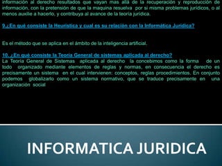 información al derecho resultados que vayan mas allá de la recuperación y reproducción de
información, con la pretensión de que la maquina resuelva por si misma problemas jurídicos, o al
menos auxilie a hacerlo, y contribuya al avance de la teoría jurídica.

9.¿En qué consiste la Heurística y cual es su relación con la Informática Jurídica?


Es el método que se aplica en el ámbito de la inteligencia artificial.

10. ¿En qué consiste la Teoría General de sistemas aplicada al derecho?
La Teoría General de Sistemas aplicada al derecho la concebimos como la forma          de un
todo organizado mediante elementos de reglas y normas, en consecuencia el derecho es
precisamente un sistema en el cual intervienen: conceptos, reglas procedimientos. En conjunto
podemos globalizarlo como un sistema normativo, que se traduce precisamente en una
organización social




           INFORMATICA JURIDICA
 