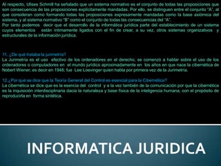 Al respecto, Ulises Schmill ha señalado que un sistema normativo es el conjunto de todas las proposiciones que
son consecuencia de las proposiciones explícitamente mandadas. Por ello, se distinguen entre el conjunto “A”, al
que consideran como formando todas las proposiciones expresamente mandadas como la base axiómica del
sistema, y al sistema normativo “B” como el conjunto de todas las consecuencias del “A”.
Por tanto podemos decir que el desarrollo de la informática jurídica parte del establecimiento de un sistema
cuyos elementos están íntimamente ligados con el fin de crear, a su vez, otros sistemas organizativos y
estructurales de la información jurídica.



11. ¿De qué trataba la jurimetría?
La Jurimetría es el uso efectivo de los ordenadores en el derecho, se comenzó a hablar sobre el uso de los
ordenadores o computadores en el mundo jurídico aproximadamente en los años en que nace la cibernética de
Nobert Wiener; es decir en 1948; fue Lee Loevinger quien habla por primera vez de la Jurimetría.

12.¿Por qué se dice que la Teoría General del Control es esencial para la Cibernética?
La cibernética se dice que es la esencia del control y a la vez también de la comunicación por que la cibernética
es la inquisición interdisciplinaria dacia la naturaleza y base física de la inteligencia humana, con el propósito de
reproducirla en forma sintética.




             INFORMATICA JURIDICA
 