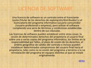 LICENCIA DE SOFTWARE
   Una licencia de software es un contrato entre el licenciante
   (autor/titular de los derechos de explotación/distribuidor) y el
     licenciatario del programa informático (usuario consumidor
       /usuario profesional o empresa), para utilizar el software
    cumpliendo una serie de términos y condiciones establecidas
                        dentro de sus cláusulas.
Las licencias de software pueden establecer entre otras cosas: la
  cesión de determinados derechos del propietario al usuario final
sobre una o varias copias del programa informático, los límites en la
  responsabilidad por fallos, el plazo de cesión de los derechos, el
     ámbito geográfico de validez del contrato e incluso pueden
  establecer determinados compromisos del usuario final hacia el
propietario, tales como la no cesión del programa a terceros o la no
  reinstalación del programa en equipos distintos al que se instaló
                             originalmente.
                                                               MENU
 