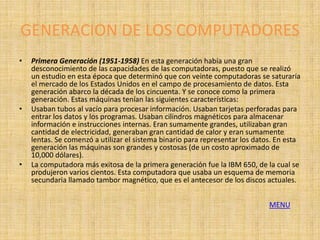 GENERACION DE LOS COMPUTADORES
•   Primera Generación (1951-1958) En esta generación había una gran
    desconocimiento de las capacidades de las computadoras, puesto que se realizó
    un estudio en esta época que determinó que con veinte computadoras se saturaría
    el mercado de los Estados Unidos en el campo de procesamiento de datos. Esta
    generación abarco la década de los cincuenta. Y se conoce como la primera
    generación. Estas máquinas tenían las siguientes características:
•   Usaban tubos al vacío para procesar información. Usaban tarjetas perforadas para
    entrar los datos y los programas. Usaban cilindros magnéticos para almacenar
    información e instrucciones internas. Eran sumamente grandes, utilizaban gran
    cantidad de electricidad, generaban gran cantidad de calor y eran sumamente
    lentas. Se comenzó a utilizar el sistema binario para representar los datos. En esta
    generación las máquinas son grandes y costosas (de un costo aproximado de
    10,000 dólares).
•   La computadora más exitosa de la primera generación fue la IBM 650, de la cual se
    produjeron varios cientos. Esta computadora que usaba un esquema de memoria
    secundaria llamado tambor magnético, que es el antecesor de los discos actuales.


                                                                              MENU
 