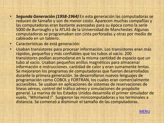 • Segunda Generación (1958-1964) En esta generación las computadoras se
  reducen de tamaño y son de menor costo. Aparecen muchas compañías y
  las computadoras eran bastante avanzadas para su época como la serie
  5000 de Burroughs y la ATLAS de la Universidad de Manchester. Algunas
  computadoras se programaban con cinta perforadas y otras por medio de
  cableado en un tablero.
• Características de está generación:
• Usaban transistores para procesar información. Los transistores eran más
  rápidos, pequeños y más confiables que los tubos al vacío. 200
  transistores podían acomodarse en la misma cantidad de espacio que un
  tubo al vacío. Usaban pequeños anillos magnéticos para almacenar
  información e instrucciones. cantidad de calor y eran sumamente lentas.
  Se mejoraron los programas de computadoras que fueron desarrollados
  durante la primera generación. Se desarrollaron nuevos lenguajes de
  programación como COBOL y FORTRAN, los cuales eran comercialmente
  accsesibles. Se usaban en aplicaciones de sistemas de reservaciones de
  líneas aéreas, control del tráfico aéreo y simulaciones de propósito
  general. La marina de los Estados Unidos desarrolla el primer simulador de
  vuelo, "Whirlwind I". Surgieron las minicomputadoras y los terminales a
  distancia. Se comenzó a disminuir el tamaño de las computadoras.

                                                                    MENU
 