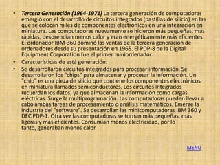 • Tercera Generación (1964-1971) La tercera generación de computadoras
  emergió con el desarrollo de circuitos integrados (pastillas de silicio) en las
  que se colocan miles de componentes electrónicos en una integración en
  miniatura. Las computadoras nuevamente se hicieron más pequeñas, más
  rápidas, desprendían menos calor y eran energéticamente más eficientes.
  El ordenador IBM-360 dominó las ventas de la tercera generación de
  ordenadores desde su presentación en 1965. El PDP-8 de la Digital
  Equipment Corporation fue el primer miniordenador.
• Características de está generación:
• Se desarrollaron circuitos integrados para procesar información. Se
  desarrollaron los "chips" para almacenar y procesar la información. Un
  "chip" es una pieza de silicio que contiene los componentes electrónicos
  en miniatura llamados semiconductores. Los circuitos integrados
  recuerdan los datos, ya que almacenan la información como cargas
  eléctricas. Surge la multiprogramación. Las computadoras pueden llevar a
  cabo ambas tareas de procesamiento o análisis matemáticos. Emerge la
  industria del "software". Se desarrollan las minicomputadoras IBM 360 y
  DEC PDP-1. Otra vez las computadoras se tornan más pequeñas, más
  ligeras y más eficientes. Consumían menos electricidad, por lo
  tanto, generaban menos calor.


                                                                        MENU
 