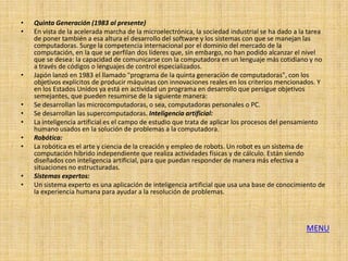 •   Quinta Generación (1983 al presente)
•   En vista de la acelerada marcha de la microelectrónica, la sociedad industrial se ha dado a la tarea
    de poner también a esa altura el desarrollo del software y los sistemas con que se manejan las
    computadoras. Surge la competencia internacional por el dominio del mercado de la
    computación, en la que se perfilan dos líderes que, sin embargo, no han podido alcanzar el nivel
    que se desea: la capacidad de comunicarse con la computadora en un lenguaje más cotidiano y no
    a través de códigos o lenguajes de control especializados.
•   Japón lanzó en 1983 el llamado "programa de la quinta generación de computadoras", con los
    objetivos explícitos de producir máquinas con innovaciones reales en los criterios mencionados. Y
    en los Estados Unidos ya está en actividad un programa en desarrollo que persigue objetivos
    semejantes, que pueden resumirse de la siguiente manera:
•   Se desarrollan las microcomputadoras, o sea, computadoras personales o PC.
•   Se desarrollan las supercomputadoras. Inteligencia artificial:
•   La inteligencia artificial es el campo de estudio que trata de aplicar los procesos del pensamiento
    humano usados en la solución de problemas a la computadora.
•   Robótica:
•   La robótica es el arte y ciencia de la creación y empleo de robots. Un robot es un sistema de
    computación híbrido independiente que realiza actividades físicas y de cálculo. Están siendo
    diseñados con inteligencia artificial, para que puedan responder de manera más efectiva a
    situaciones no estructuradas.
•   Sistemas expertos:
•   Un sistema experto es una aplicación de inteligencia artificial que usa una base de conocimiento de
    la experiencia humana para ayudar a la resolución de problemas.




                                                                                                 MENU
 