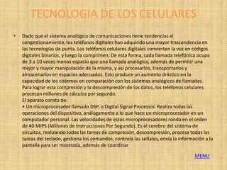 TECNOLOGIA DE LOS CELULARES
•   Dado que el sistema analógico de comunicaciones tiene tendencias al
    congestionamiento, los teléfonos digitales han adquirido una mayor trascendencia en
    las tecnologías de punta. Los teléfonos celulares digitales convierten la voz en códigos
    digitales binarios, y luego la comprimen. De esta forma, cada llamada telefónica ocupa
    de 3 a 10 veces menos espacio que una llamada analógica, además de permitir una
    mejor y mayor manipulación de la misma, y así procesarlos, transportarlos y
    almacenarlos en espacios adecuados. Esto produce un aumento drástico en la
    capacidad de los sistemas en comparación con los sistemas analógicos de llamadas.
    Para lograr esta compresión y la descompresión de los datos, los teléfonos celulares
    procesan millones de cálculos por segundo.
    El aparato consta de:
    • Un microprocesador llamado DSP, o Digital Signal Processor. Realiza todas las
    operaciones del dispositivo, análogamente a lo que hace un microprocesador en un
    computador personal. Las velocidades de estos microprocesadores ronda en el orden
    de 40 MIPS (Millones de Instrucciones Por Segundo). Es el cerebro del sistema de
    circuitos, realizando todas las tareas de compresión, descompresión, procesa todas las
    tareas del teclado, gestiona los comandos, controla las señales, envía la información a la
    pantalla para ser mostrada, además de coordinar
                                                                                     MENU
 