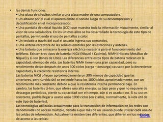 •   las demás funciones.
    • Una placa de circuitos similar a una placa madre de una computadora.
    • Un altavoz por el cual el aparato emite el sonido luego de su descompresión y
    decodificación en el microprocesador.
    • Una pantalla de cristal líquido (LCD) que muestra toda la información visualmente, similar al
    visor de una calculadora. En los últimos años se ha desarrollado la tecnología de este tipo de
    pantallas, permitiendo el uso de pantallas a color.
    • Un teclado a través del cual el usuario ingresa sus comandos,
    • Una antena receptora de las señales emitidas por las estaciones y antenas.
    • Una batería que almacena la energía eléctrica necesaria para el funcionamiento del
    teléfono. Existen tres tipos de batería: NiCd (Níquel / Cadmio), NiMH (Hidrato Metálico de
    Níquel) y Li-Ion (Iones de Litio). Las diferencias entre estos tipos de batería radican en la
    capacidad, ytiempo de vida. Las baterías NiMH tienen una gran capacidad, pero su
    rendimiento decae después de unos 300 ciclos (carga – descarga) causado por la decreciente
    capacidad y la creciente resistencia interna.
    Las baterías NiCd ofrecen aproximadamente un 30% menos de capacidad que las
    anteriores, pero su vida útil se extiende hasta los 1000 ciclos aproximadamente, con un
    rendimiento más constante debido a que la resistencia interna permanece baja. En
    cambio, las baterías Li-Ion, que ofrece una alta energía, su bajo peso y que no requiere de
    descargas periódicas, pierde su capacidad con el tiempo, aún si es usada o no. Si su uso es
    constante, podría llegar a usarse unos 1000 ciclos (en 2 años, normalmente, la vida útil de
    este tipo de baterías).
    Las tecnologías utilizadas actualmente para la transmisión de información en las redes son
    denominadas de acceso múltiple, debido a que más de un usuario puede utilizar cada una de
    las celdas de información. Actualmente existen tres diferentes, que difieren en los métodos
                                                                                             MENU
    de acceso a las celdas:
 