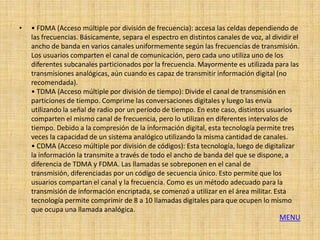 •   • FDMA (Acceso múltiple por división de frecuencia): accesa las celdas dependiendo de
    las frecuencias. Básicamente, separa el espectro en distintos canales de voz, al dividir el
    ancho de banda en varios canales uniformemente según las frecuencias de transmisión.
    Los usuarios comparten el canal de comunicación, pero cada uno utiliza uno de los
    diferentes subcanales particionados por la frecuencia. Mayormente es utilizada para las
    transmisiones analógicas, aún cuando es capaz de transmitir información digital (no
    recomendada).
    • TDMA (Acceso múltiple por división de tiempo): Divide el canal de transmisión en
    particiones de tiempo. Comprime las conversaciones digitales y luego las envía
    utilizando la señal de radio por un período de tiempo. En este caso, distintos usuarios
    comparten el mismo canal de frecuencia, pero lo utilizan en diferentes intervalos de
    tiempo. Debido a la compresión de la información digital, esta tecnología permite tres
    veces la capacidad de un sistema analógico utilizando la misma cantidad de canales.
    • CDMA (Acceso múltiple por división de códigos): Esta tecnología, luego de digitalizar
    la información la transmite a través de todo el ancho de banda del que se dispone, a
    diferencia de TDMA y FDMA. Las llamadas se sobreponen en el canal de
    transmisión, diferenciadas por un código de secuencia único. Esto permite que los
    usuarios compartan el canal y la frecuencia. Como es un método adecuado para la
    transmisión de información encriptada, se comenzó a utilizar en el área militar. Esta
    tecnología permite comprimir de 8 a 10 llamadas digitales para que ocupen lo mismo
    que ocupa una llamada analógica.
                                                                                        MENU
 