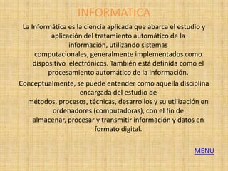 INFORMATICA
 La Informática es la ciencia aplicada que abarca el estudio y
           aplicación del tratamiento automático de la
                 información, utilizando sistemas
      computacionales, generalmente implementados como
     dispositivo electrónicos. También está definida como el
          procesamiento automático de la información.
Conceptualmente, se puede entender como aquella disciplina
                     encargada del estudio de
   métodos, procesos, técnicas, desarrollos y su utilización en
           ordenadores (computadoras), con el fin de
     almacenar, procesar y transmitir información y datos en
                          formato digital.

                                                          MENU
 