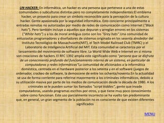 UN HACKER: En informática, un hacker es una persona que pertenece a una de estas
  comunidades o subculturas distintas pero no completamente independientes:El emblema
     hacker, un proyecto para crear un símbolo reconocible para la percepción de la cultura
    hacker. Gente apasionada por la seguridad informática. Esto concierne principalmente a
entradas remotas no autorizadas por medio de redes de comunicación como Internet ("Black
     hats"). Pero también incluye a aquellos que depuran y arreglan errores en los sistemas
      ("White hats") y a los de moral ambigua como son los "Grey hats".Una comunidad de
 entusiastas programadores y diseñadores de sistemas originada en los sesenta alrededor del
     Instituto Tecnológico de Massachusetts(MIT), el Tech Model Railroad Club (TMRC) y el
        Laboratorio de Inteligencia Artificial del MIT. Esta comunidad se caracteriza por el
  lanzamiento del movimiento de software libre. La World Wide Web e Internet en sí misma
son creaciones de hackers. El RFC 1392 amplia este significado como "persona que se disfruta
    de un conocimiento profundo del funcionamiento interno de un sistema, en particular de
        computadoras y redes informáticas"La comunidad de aficionados a la informática
     doméstica, centrada en el hardware posterior a los setenta y en el software (juegos de
ordenador, crackeo de software, la demoscene de entre los ochenta/noventa.En la actualidad
 se usa de forma corriente para referirse mayormente a los criminales informáticos, debido a
su utilización masiva por parte de los medios de comunicación desde la década de 1980. A los
          criminales se le pueden sumar los llamados "script kiddies", gente que invade
   computadoras, usando programas escritos por otros, y que tiene muy poco conocimiento
    sobre como funcionan. Este uso parcialmente incorrecto se ha vuelto tan predominante
que, en general, un gran segmento de la población no es consciente de que existen diferentes
                                             significados

                                                                                     MENU
 