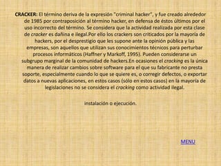 CRACKER: El término deriva de la expresión "criminal hacker", y fue creado alrededor
   de 1985 por contraposición al término hacker, en defensa de éstos últimos por el
   uso incorrecto del término. Se considera que la actividad realizada por esta clase
   de cracker es dañina e ilegal.Por ello los crackers son criticados por la mayoría de
        hackers, por el desprestigio que les supone ante la opinión pública y las
    empresas, son aquellos que utilizan sus conocimientos técnicos para perturbar
       procesos informáticos (Haffner y Markoff, 1995). Pueden considerarse un
  subgrupo marginal de la comunidad de hackers.En ocasiones el cracking es la única
    manera de realizar cambios sobre software para el que su fabricante no presta
  soporte, especialmente cuando lo que se quiere es, o corregir defectos, o exportar
   datos a nuevas aplicaciones, en estos casos (sólo en estos casos) en la mayoría de
            legislaciones no se considera el cracking como actividad ilegal.

                               instalación o ejecución.




                                                                          MENU
 