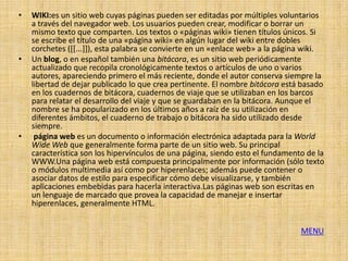 •   WIKI:es un sitio web cuyas páginas pueden ser editadas por múltiples voluntarios
    a través del navegador web. Los usuarios pueden crear, modificar o borrar un
    mismo texto que comparten. Los textos o «páginas wiki» tienen títulos únicos. Si
    se escribe el título de una «página wiki» en algún lugar del wiki entre dobles
    corchetes ([[...]]), esta palabra se convierte en un «enlace web» a la página wiki.
•   Un blog, o en español también una bitácora, es un sitio web periódicamente
    actualizado que recopila cronológicamente textos o artículos de uno o varios
    autores, apareciendo primero el más reciente, donde el autor conserva siempre la
    libertad de dejar publicado lo que crea pertinente. El nombre bitácora está basado
    en los cuadernos de bitácora, cuadernos de viaje que se utilizaban en los barcos
    para relatar el desarrollo del viaje y que se guardaban en la bitácora. Aunque el
    nombre se ha popularizado en los últimos años a raíz de su utilización en
    diferentes ámbitos, el cuaderno de trabajo o bitácora ha sido utilizado desde
    siempre.
•    página web es un documento o información electrónica adaptada para la World
    Wide Web que generalmente forma parte de un sitio web. Su principal
    característica son los hipervínculos de una página, siendo esto el fundamento de la
    WWW.Una página web está compuesta principalmente por información (sólo texto
    o módulos multimedia así como por hiperenlaces; además puede contener o
    asociar datos de estilo para especificar cómo debe visualizarse, y también
    aplicaciones embebidas para hacerla interactiva.Las páginas web son escritas en
    un lenguaje de marcado que provea la capacidad de manejar e insertar
    hiperenlaces, generalmente HTML.


                                                                                MENU
 