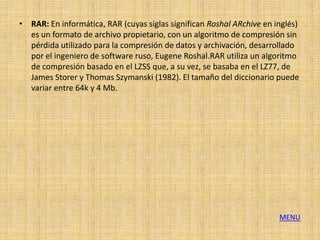 • RAR: En informática, RAR (cuyas siglas significan Roshal ARchive en inglés)
  es un formato de archivo propietario, con un algoritmo de compresión sin
  pérdida utilizado para la compresión de datos y archivación, desarrollado
  por el ingeniero de software ruso, Eugene Roshal.RAR utiliza un algoritmo
  de compresión basado en el LZSS que, a su vez, se basaba en el LZ77, de
  James Storer y Thomas Szymanski (1982). El tamaño del diccionario puede
  variar entre 64k y 4 Mb.




                                                                       MENU
 