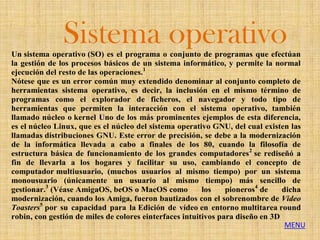 Sistema operativo
Un sistema operativo (SO) es el programa o conjunto de programas que efectúan
la gestión de los procesos básicos de un sistema informático, y permite la normal
ejecución del resto de las operaciones.1
Nótese que es un error común muy extendido denominar al conjunto completo de
herramientas sistema operativo, es decir, la inclusión en el mismo término de
programas como el explorador de ficheros, el navegador y todo tipo de
herramientas que permiten la interacción con el sistema operativo, también
llamado núcleo o kernel Uno de los más prominentes ejemplos de esta diferencia,
es el núcleo Linux, que es el núcleo del sistema operativo GNU, del cual existen las
llamadas distribuciones GNU. Este error de precisión, se debe a la modernización
de la informática llevada a cabo a finales de los 80, cuando la filosofía de
estructura básica de funcionamiento de los grandes computadores 2 se rediseñó a
fin de llevarla a los hogares y facilitar su uso, cambiando el concepto de
computador multiusuario, (muchos usuarios al mismo tiempo) por un sistema
monousuario (únicamente un usuario al mismo tiempo) más sencillo de
gestionar.3 (Véase AmigaOS, beOS o MacOS como            los    pioneros4 de    dicha
modernización, cuando los Amiga, fueron bautizados con el sobrenombre de Video
Toasters5 por su capacidad para la Edición de vídeo en entorno multitarea round
robin, con gestión de miles de colores einterfaces intuitivos para diseño en 3D
                                                                                 MENU
 