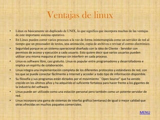 Ventajas de linux
•   Linux es básicamente un duplicado de UNIX, lo que significa que incorpora muchas de las ventajas
    de este importante sistema operativo.
•   En Linux pueden correr varios procesos a la vez de forma ininterrumpida como un servidor de red al
    tiempo que un procesador de textos, una animación, copia de archivos o revisar el correo electrónico.
•   Seguridad porque es un sistema operacional diseñado con la idea de Cliente - Servidor con
    permisos de acceso y ejecución a cada usuario. Esto quiere decir que varios usuarios pueden
    utilizar una misma maquina al tiempo sin interferir en cada proceso.
•   Linux es software libre, casi gratuito. Linux es popular entre programadores y desarrolladores e
    implica un espíritu de colaboración.
•   Linux integra una implementación completa de los diferentes protocolos y estándares de red, con
    los que se puede conectar fácilmente a Internet y acceder a todo tipo de información disponible.
•   Su filosofía y sus programas están dictados por el movimiento ``Open Source'' que ha venido
    crecido en los últimos años y ha adquirido el suficiente fortaleza para hacer frente a los gigantes de
    la industria del software.
•   Linux puede ser utilizado como una estación personal pero también como un potente servidor de
    red.
•   Linux incorpora una gama de sistemas de interfaz gráfica (ventanas) de igual o mejor calidad que
    otras ofrecidas en muchos paquetes comerciales.

                                                                                                  MENU
 