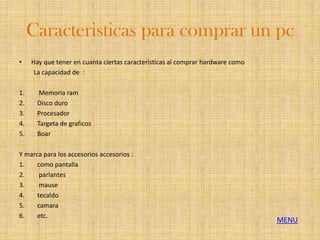 Caracteristicas para comprar un pc
•    Hay que tener en cuanta ciertas caracteristicas al comprar hardware como
      La capacidad de :

1.      Memoria ram
2.     Disco duro
3.     Procesador
4.     Targeta de graficos
5.     Boar

Y marca para los accesorios accesorios :
1.    como pantalla
2.     parlantes
3.     mause
4.    tecaldo
5.    camara
6.    etc.
                                                                                MENU
 