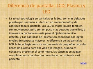 Diferencia de pantallas LCD, Plasma y
                 LED
• La actual tecnologia en pantallas es la Led, son mas delgados
  puesto que iluminan sus leds en un solomomento y de
  continuo toda la pantalla. Los LCD o cristal liquido tambien
  son muy buenos pero son un poco mas pesados que el led, e
  iluminan la pantalla en serie pero el ojo humano ni lo
  detecta, y Las pantallas de Plasma son conocidas por lograr
  niveles de contraste mayores. A diferencia de las pantallas
  LCD, la tecnología consiste en una serie de pequeñas cápsulas
  llenas de plasma para dar vida a la imagen, cuando es
  necesario presentar el color negro, las cápsulas se apagan
  completamente dando como resultado un contraste casi
  perfecto.
                                                          MENU
 
