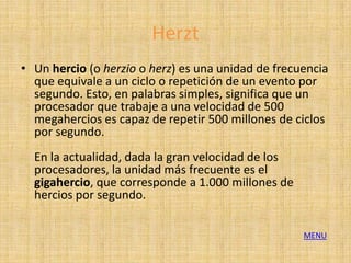 Herzt
• Un hercio (o herzio o herz) es una unidad de frecuencia
  que equivale a un ciclo o repetición de un evento por
  segundo. Esto, en palabras simples, significa que un
  procesador que trabaje a una velocidad de 500
  megahercios es capaz de repetir 500 millones de ciclos
  por segundo.
  En la actualidad, dada la gran velocidad de los
  procesadores, la unidad más frecuente es el
  gigahercio, que corresponde a 1.000 millones de
  hercios por segundo.

                                                    MENU
 