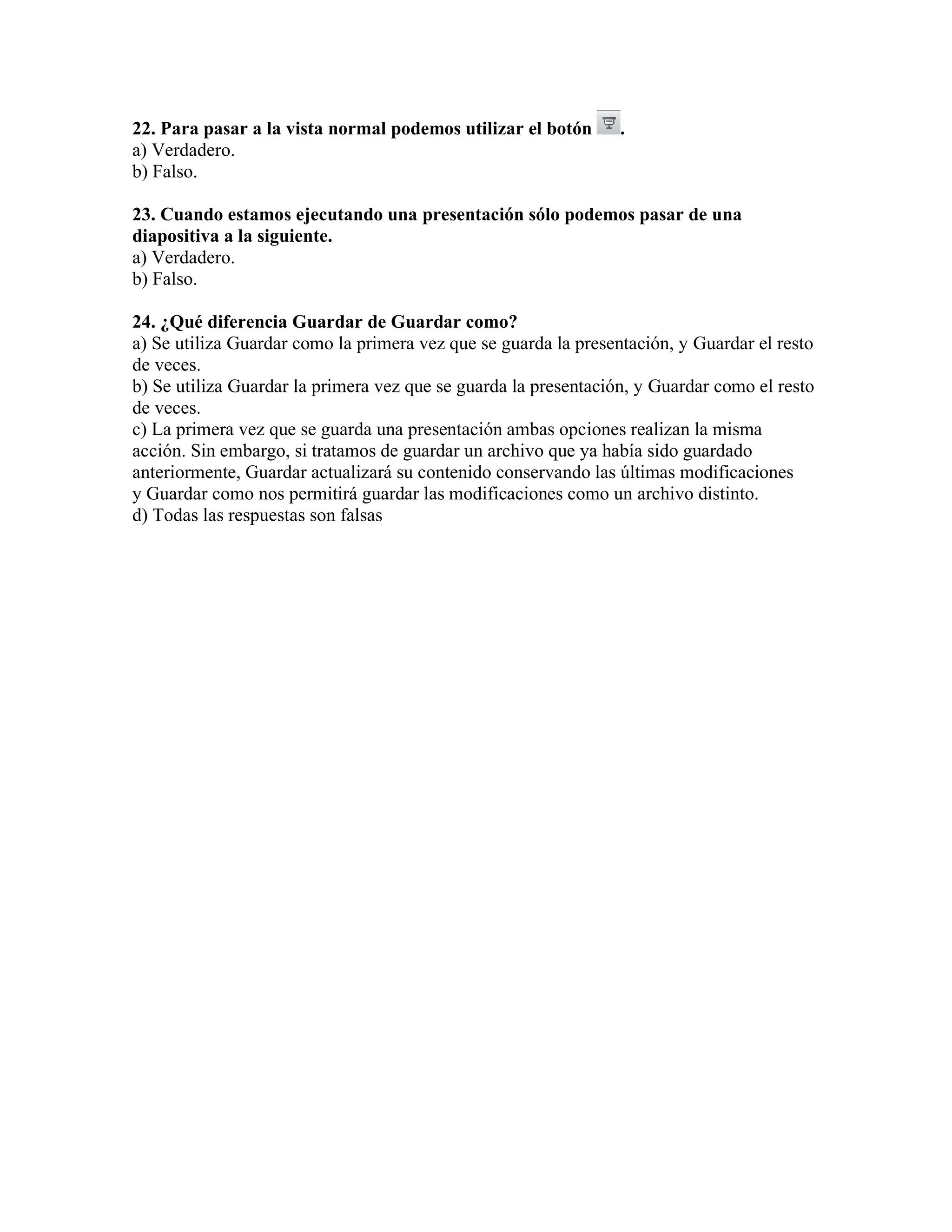 22. Para pasar a la vista normal podemos utilizar el botón .
a) Verdadero.
b) Falso.
23. Cuando estamos ejecutando una presentación sólo podemos pasar de una
diapositiva a la siguiente.
a) Verdadero.
b) Falso.
24. ¿Qué diferencia Guardar de Guardar como?
a) Se utiliza Guardar como la primera vez que se guarda la presentación, y Guardar el resto
de veces.
b) Se utiliza Guardar la primera vez que se guarda la presentación, y Guardar como el resto
de veces.
c) La primera vez que se guarda una presentación ambas opciones realizan la misma
acción. Sin embargo, si tratamos de guardar un archivo que ya había sido guardado
anteriormente, Guardar actualizará su contenido conservando las últimas modificaciones
y Guardar como nos permitirá guardar las modificaciones como un archivo distinto.
d) Todas las respuestas son falsas
 