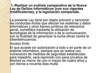1.-Realizar un análisis comparativo de la Nueva
Ley de Delitos Informáticos (con sus vigentes
modificatorias), y la legislación comparada.
La presente Ley tiene por objeto prevenir y sancionar
las conductas ilícitas que afectan los sistemas y datos
informáticos y otros bienes jurídicos de relevancia
penal, cometidos mediante la utilización de
tecnologías de la información o de la comunicación,
con la finalidad de garantizar la lucha eficaz contra la
ciberdelincuencia.
Acceso ilícito
El que accede sin autorización a todo o en parte de un
sistema informático, siempre que se realice con
vulneración de medidas de seguridad establecidas
para impedirlo, será reprimido con pena privativa de
libertad no menor de uno ni mayor de cuatro años y
con treinta a noventa días-multa
 
