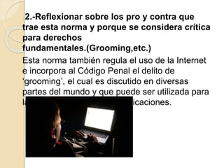 2.-Reflexionar sobre los pro y contra que
trae esta norma y porque se considera crítica
para derechos
fundamentales.(Grooming,etc.)
Esta norma también regula el uso de la Internet
e incorpora al Código Penal el delito de
‘grooming’, el cual es discutido en diversas
partes del mundo y que puede ser utilizada para
la intervención de las comunicaciones.
 