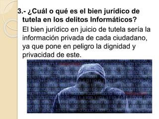 3.- ¿Cuál o qué es el bien jurídico de
tutela en los delitos Informáticos?
El bien jurídico en juicio de tutela sería la
información privada de cada ciudadano,
ya que pone en peligro la dignidad y
privacidad de este.
 
