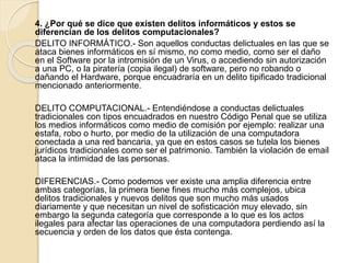 4. ¿Por qué se dice que existen delitos informáticos y estos se
diferencian de los delitos computacionales?
DELITO INFORMÁTICO.- Son aquellos conductas delictuales en las que se
ataca bienes informáticos en sí mismo, no como medio, como ser el daño
en el Software por la intromisión de un Virus, o accediendo sin autorización
a una PC, o la piratería (copia ilegal) de software, pero no robando o
dañando el Hardware, porque encuadraría en un delito tipificado tradicional
mencionado anteriormente.
DELITO COMPUTACIONAL.- Entendiéndose a conductas delictuales
tradicionales con tipos encuadrados en nuestro Código Penal que se utiliza
los medios informáticos como medio de comisión por ejemplo: realizar una
estafa, robo o hurto, por medio de la utilización de una computadora
conectada a una red bancaria, ya que en estos casos se tutela los bienes
jurídicos tradicionales como ser el patrimonio. También la violación de email
ataca la intimidad de las personas.
DIFERENCIAS.- Como podemos ver existe una amplia diferencia entre
ambas categorías, la primera tiene fines mucho más complejos, ubica
delitos tradicionales y nuevos delitos que son mucho más usados
diariamente y que necesitan un nivel de sofisticación muy elevado, sin
embargo la segunda categoría que corresponde a lo que es los actos
ilegales para afectar las operaciones de una computadora perdiendo así la
secuencia y orden de los datos que ésta contenga.
 