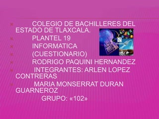      COLEGIO DE BACHILLERES DEL
  ESTADO DE TLAXCALA.
     PLANTEL 19
     INFORMATICA
     (CUESTIONARIO)
     RODRIGO PAQUINI HERNANDEZ
      INTEGRANTES: ARLEN LOPEZ
  CONTRERAS
      MARIA MONSERRAT DURAN
  GUARNEROZ
         GRUPO: «102»
 