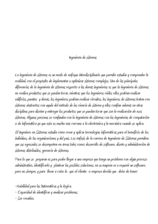 Ingeniería de sistemas


La ingeniería de sistemas es un modo de enfoque interdisciplinario que permite estudiar y comprender la
realidad, con el propósito de implementar u optimizar sistemas complejos. Una de las principales
diferencias de la ingeniería de sistemas respecto a las demás ingenierías es que la ingeniería de sistemas
no realiza productos que se puedan tocar, mientras que los ingenieros civiles ellos podrían realizar
edificios, puentes y demás, los ingenieros podrían realizar circuitos, los ingenieros de sistemas tratan con
sistemas abstractos con ayuda del método de las ciencia de sistema y ellos confían además en otras
disciplinas para diseñar y entregar los productos que se puedan tocar que son la realización de esos
sistemas. Algunas personas se confunden con la ingeniería de sistemas con las ingenierías de computación
o de informática ya que esta es mucho más cercana a la electrónica y la mecánica cuando se aplica.
El Ingeniero en Sistemas estudia cómo crear y aplicar tecnologías informáticas para el beneficio de los
individuos, de las organizaciones y del país. Los énfasis de la carrera de Ingeniería de Sistemas permiten
que sus egresados se desempeñen en áreas tales como: desarrollo de software, diseño y administración de
sistemas distribuidos, gerencia de sistemas.
Para lo que se preparan es para poder llegar a una empresa que tenga un problema con algún proceso
administrativo, identificarlo y plantear las posibles soluciones, en su mayoría va a requerir un software,
pero no siempre, y para llevar a cabo lo que el cliente o empresa decida que debe de tener:

~Habilidad para las Matemáticas y la lógica.
~ Capacidad de identificar y analizar problemas.
~ Ser creativo.
 