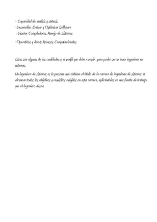 ~ Capacidad de análisis y síntesis.
~Desarrollar, Evaluar y Optimizar Software
 ~Diseñar Compiladores, Manejo de Sistemas
~Operativos y demás Recursos Computacionales.


Estas son algunas de las cualidades y el perfil que debe cumplir para poder ser un buen ingeniero en
sistemas.
Un ingeniero de sistemas es la persona que obtiene el título de la carrera de ingeniería de sistemas al
alcanzar todos los objetivos y requisitos exigidos en esta carrera, aplicándolos en una fuente de trabajo
que el ingeniero desea.
 