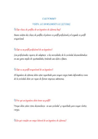 CUETIONARIO
                       PERFIL DE UN INGENIERO DE SISTEMAS
◊¿Que clases de perfiles de un ingeniero de sistemas hay?
Bueno existen dos clases de perfiles el primero es perfil profesional y el segundo es perfil
ocupacional.


◊¿Qué es un perfil profesional de un ingeniero?
Son profesionales capaces de adaptarse a las necesidades de la sociedad, desenvolviéndose
en una gama amplia de oportunidades, teniendo una visión a futuro.


◊¿Qué es un perfil ocupacional de un ingeniero?
El ingeniero de sistemas debe estar capacitado para ocupar cargos tanto informáticos como
de la sociedad, debe ser capaz de formar empresas autónomas.




◊¿Por qué un ingeniero debe tener un perfil?
Porque debe saber cómo desenvolverse en una sociedad y capacitado para ocupar ciertos
cargos.


◊¿En qué consiste un campo laboral de un ingeniero de sistemas?
 