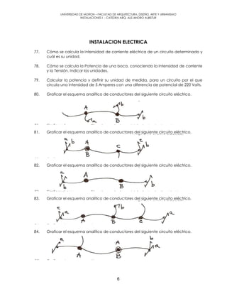 UNIVERSIDAD DE MORON – FACULTAD DE ARQUITECTURA, DISEÑO, ARTE Y URBANISMO
INSTALACIONES I - CATEDRA ARQ. ALEJANDRO ALBISTUR
6
INSTALACION ELECTRICA
77. Cómo se calcula la Intensidad de corriente eléctrica de un circuito determinado y
cuál es su unidad.
78. Cómo se calcula la Potencia de una boca, conociendo la Intensidad de corriente
y la Tensión. Indicar las unidades.
79. Calcular la potencia y definir su unidad de medida, para un circuito por el que
circula una intensidad de 5 Amperes con una diferencia de potencial de 220 Volts.
80. Graficar el esquema analítico de conductores del siguiente circuito eléctrico.
81. Graficar el esquema analítico de conductores del siguiente circuito eléctrico.
82. Graficar el esquema analítico de conductores del siguiente circuito eléctrico.
83. Graficar el esquema analítico de conductores del siguiente circuito eléctrico.
84. Graficar el esquema analítico de conductores del siguiente circuito eléctrico.
 