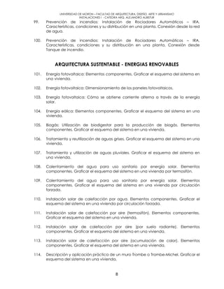 UNIVERSIDAD DE MORON – FACULTAD DE ARQUITECTURA, DISEÑO, ARTE Y URBANISMO
INSTALACIONES I - CATEDRA ARQ. ALEJANDRO ALBISTUR
8
99. Prevención de incendios: Instalación de Rociadores Automáticos – IRA.
Características, condiciones y su distribución en una planta. Conexión desde la red
de agua.
100. Prevención de incendios: Instalación de Rociadores Automáticos – IRA.
Características, condiciones y su distribución en una planta. Conexión desde
Tanque de incendio.
ARQUITECTURA SUSTENTABLE - ENERGIAS RENOVABLES
101. Energía fotovoltaica: Elementos componentes. Graficar el esquema del sistema en
una vivienda.
102. Energía fotovoltaica: Dimensionamiento de los paneles fotovoltaicos.
103. Energía fotovoltaica: Cómo se obtiene corriente alterna a través de la energía
solar.
104. Energía eólica: Elementos componentes. Graficar el esquema del sistema en una
vivienda.
105. Biogás: Utilización de biodigestor para la producción de biogás. Elementos
componentes. Graficar el esquema del sistema en una vivienda.
106. Tratamiento y reutilización de aguas grises. Graficar el esquema del sistema en una
vivienda.
107. Tratamiento y utilización de aguas pluviales. Graficar el esquema del sistema en
una vivienda.
108. Calentamiento del agua para uso sanitario por energía solar. Elementos
componentes. Graficar el esquema del sistema en una vivienda por termosifón.
109. Calentamiento del agua para uso sanitario por energía solar. Elementos
componentes. Graficar el esquema del sistema en una vivienda por circulación
forzada.
110. Instalación solar de calefacción por agua. Elementos componentes. Graficar el
esquema del sistema en una vivienda por circulación forzada.
111. Instalación solar de calefacción por aire (termosifón). Elementos componentes.
Graficar el esquema del sistema en una vivienda.
112. Instalación solar de calefacción por aire (por suelo radiante). Elementos
componentes. Graficar el esquema del sistema en una vivienda.
113. Instalación solar de calefacción por aire (acumulación de calor). Elementos
componentes. Graficar el esquema del sistema en una vivienda.
114. Descripción y aplicación práctica de un muro Trombe o Trombe-Michel. Graficar el
esquema del sistema en una vivienda.
 