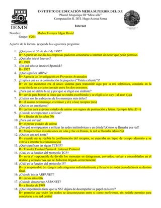 INSTITUTO DE EDUCACIÓN MEDIA SUPERIOR DEL D.F.
                                  Plantel Iztapalapa III “Miravalle”
                               Computación II. DTI. Hugo Acosta Serna

                                                     Internet

Nombre:          Muñoz Herrera Edgar David
     Grupo: V204

A partir de la lectura, responde las siguientes preguntas:

   1. ¿Qué paso el 30 de abril de 1995?
       R= A partir de ese dia las empresas pudieron conectarse a internet sin tener que pedir permiso.
   2. ¿Qué año inició Internet?
       R= 1969
   3. ¿En qué año se lanzó el Sputnick?
       R= 1957
   4. ¿Qué significa ARPA?
       R= Agencia de Investigación en Proyectos Avanzados
   5. ¿Explica qué es la conmutación de paquetes (“Patata caliente”)?
       R= en ese momento era el único sistema para transmitir algo por la red telefónica, consistía en la
       creación de un circuito cerrado entre los dos extremos.
   6. ¿Para qué se utiliza la @ y por qué se eligió ese símbolo?
       R= servía para borrar la línea que se estaba escribiendo y se eligió a lo wey ( al azar ) jaja
   7. ¿Cuáles son las cabeceras de los mensajes más útiles?
       R= el asunto del mensaje, el emisor y el ( o los) receptor (res)
   8. ¿Qué es un emoticono?
       R= caritas para expresar estados de animo con signos de puntuación y letras. Ejemplo feliz :D =)
   9. ¿Cuándo se empezaron a utilizar?
       R= a finales de los años 70s
   10. ¿Para qué sirven?
       R= expresar estados de animo
   11. ¿Por qué se empezaron a utilizar las redes inalámbricas y en dónde?¿Cómo se llamaba esa red?
       R= Porque tenían instalaciones en islas y fue en Hawái, la red se llamaba AlohaNet
   12. ¿Qué es una red tonta?
       R= cuando no se recibía la confirmación del receptor, se esperaba un lapso de tiempo aleatorio y se
       volvia a intentar la comunicación
   13. ¿Qué significan las siglas TCP/IP?
       R= Transfer Control Protocol Internet Protocol
   14. ¿Cuál es la función del protocolo TCP?
       R= seria el responsable de dividir los mensajes en datagramas, enviarlos, volver a ensamblarlos en el
       destino y reenviar los que no hubieran llegado correctamente
   15. ¿Cuál es la función del protocolo IP?
       R= es responsable de recoger cada atagrama individualmente y llevarlo de nodo en nodo hasta su destino
       final.
   16. ¿Cuándo inicia ARPANET?
       R= en los años 60s
   17. ¿Cuándo desaparece ARPANET?
       R= a finales de 1989
   18. ¿Qué importancia tiene que la NSF dejara de desempeñar su papel en la red?
       R= permitio que todos los nodos se desconectaran entre si como prefirieran, sin pedirle permiso para
       conectarse a su red central
 