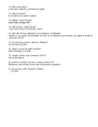 32. ¿Qué es page Rank?
es una marca registrada y patentada por google
33. ¿Qué es un gúgol?
Es el nombre de un número acuñado
34. ¿Quiénes crearon Google?
Larry Page y Sergey Brin
35. ¿Qué servicios compró Google?
Pyra Labs, Neotonic Software, Kaltix
36. ¿Qué sitio web tuvo importancia en el nacimiento de Wikipedia?
Internet es un conjunto descentralizado de redes de comunicación interconectadas que utilizan la familia de
protocolos TCP/IP
37. ¿En qué fecha comenzó a funcionar Wikipedia?
El 15 de enero del 2001
38. ¿Quién y en qué año fundó Facebook?
Mark Zuckerberg en el 2006
39. ¿Cuántos usuarios tiene actualmente (2011)?
Mas de 800 millones
40. ¿Cuál fue la primera red social y cuántos usuarios tuvo?
Thefacebook antes del final de mes tenia 6.000 usuarios restringiedo
41. ¿En qué año se abrió Facebook al mundo?
En 2006
 