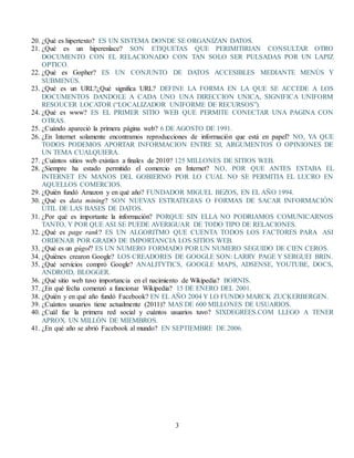 3
20. ¿Qué es hipertexto? ES UN SISTEMA DONDE SE ORGANIZAN DATOS.
21. ¿Qué es un hiperenlace? SON ETIQUETAS QUE PERIMITIRIAN CONSULTAR OTRO
DOCUMENTO CON EL RELACIONADO CON TAN SOLO SER PULSADAS POR UN LAPIZ
OPTICO.
22. ¿Qué es Gopher? ES UN CONJUNTO DE DATOS ACCESIBLES MEDIANTE MENÙS Y
SUBMENÙS.
23. ¿Qué es un URL?¿Qué significa URL? DEFINE LA FORMA EN LA QUE SE ACCEDE A LOS
DOCUMENTOS DANDOLE A CADA UNO UNA DIRECCION UNICA, SIGNIFICA UNIFORM
RESOUCER LOCATOR (“LOCALIZADOR UNIFORME DE RECURSOS”).
24. ¿Qué es www? ES EL PRIMER SITIO WEB QUE PERMITE CONECTAR UNA PAGINA CON
OTRAS.
25. ¿Cuándo apareció la primera página web? 6 DE AGOSTO DE 1991.
26. ¿En Internet solamente encontramos reproducciones de información que está en papel? NO, YA QUE
TODOS PODEMOS APORTAR INFORMACION ENTRE SI, ARGUMENTOS O OPINIONES DE
UN TEMA CUALQUIERA.
27. ¿Cuántos sitios web existían a finales de 2010? 125 MILLONES DE SITIOS WEB.
28. ¿Siempre ha estado permitido el comercio en Internet? NO, POR QUE ANTES ESTABA EL
INTERNET EN MANOS DEL GOBIERNO POR LO CUAL NO SE PERMITIA EL LUCRO EN
AQUELLOS COMERCIOS.
29. ¿Quién fundó Amazon y en qué año? FUNDADOR MIGUEL BEZOS, EN EL AÑO 1994.
30. ¿Qué es data mining? SON NUEVAS ESTRATEGIAS O FORMAS DE SACAR INFORMACIÒN
ÙTIL DE LAS BASES DE DATOS.
31. ¿Por qué es importante la información? PORQUE SIN ELLA NO PODRIAMOS COMUNICARNOS
TANTO, Y POR QUE ASI SE PUEDE AVERIGUAR DE TODO TIPO DE RELACIONES.
32. ¿Qué es page rank? ES UN ALGORITMO QUE CUENTA TODOS LOS FACTORES PARA ASI
ORDENAR POR GRADO DE IMPORTANCIA LOS SITIOS WEB.
33. ¿Qué es un gúgol? ES UN NUMERO FORMADO POR UN NUMERO SEGUIDO DE CIEN CEROS.
34. ¿Quiénes crearon Google? LOS CREADORES DE GOOGLE SON: LARRY PAGE Y SERGUEI BRIN.
35. ¿Qué servicios compró Google? ANALITYTICS, GOOGLE MAPS, ADSENSE, YOUTUBE, DOCS,
ANDROID, BLOGGER.
36. ¿Qué sitio web tuvo importancia en el nacimiento de Wikipedia? BORNIS.
37. ¿En qué fecha comenzó a funcionar Wikipedia? 15 DE ENERO DEL 2001.
38. ¿Quién y en qué año fundó Facebook? EN EL AÑO 2004 Y LO FUNDO MARCK ZUCKERBERGEN.
39. ¿Cuántos usuarios tiene actualmente (2011)? MAS DE 600 MILLONES DE USUARIOS.
40. ¿Cuál fue la primera red social y cuántos usuarios tuvo? SIXDEGREES.COM LLEGO A TENER
APROX. UN MILLÒN DE MIEMBROS.
41. ¿En qué año se abrió Facebook al mundo? EN SEPTIEMBRE DE 2006.
 
