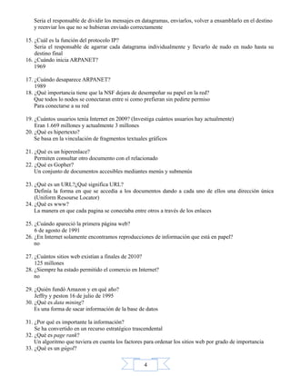 4
Seria el responsable de dividir los mensajes en datagramas, enviarlos, volver a ensamblarlo en el destino
y reenviar los que no se hubieran enviado correctamente
15. ¿Cuál es la función del protocolo IP?
Seria el responsable de agarrar cada datagrama individualmente y llevarlo de nudo en nudo hasta su
destino final
16. ¿Cuándo inicia ARPANET?
1969
17. ¿Cuándo desaparece ARPANET?
1989
18. ¿Qué importancia tiene que la NSF dejara de desempeñar su papel en la red?
Que todos lo nodos se conectaran entre si como prefieran sin pedirte permiso
Para conectarse a su red
19. ¿Cuántos usuarios tenía Internet en 2009? (Investiga cuántos usuarios hay actualmente)
Eran 1.669 millones y actualmente 3 millones
20. ¿Qué es hipertexto?
Se basa en la vinculación de fragmentos textuales gráficos
21. ¿Qué es un hiperenlace?
Permiten consultar otro documento con el relacionado
22. ¿Qué es Gopher?
Un conjunto de documentos accesibles mediantes menús y submenús
23. ¿Qué es un URL?¿Qué significa URL?
Definía la forma en que se accedía a los documentos dando a cada uno de ellos una dirección única
(Uniform Resourse Locator)
24. ¿Qué es www?
La manera en que cada pagina se conectaba entre otros a través de los enlaces
25. ¿Cuándo apareció la primera página web?
6 de agosto de 1991
26. ¿En Internet solamente encontramos reproducciones de información que está en papel?
no
27. ¿Cuántos sitios web existían a finales de 2010?
125 millones
28. ¿Siempre ha estado permitido el comercio en Internet?
no
29. ¿Quién fundó Amazon y en qué año?
Jeffry y peston 16 de julio de 1995
30. ¿Qué es data mining?
Es una forma de sacar información de la base de datos
31. ¿Por qué es importante la información?
Se ha convertido en un recurso estratégico trascendental
32. ¿Qué es page rank?
Un algoritmo que tuviera en cuenta los factores para ordenar los sitios web por grado de importancia
33. ¿Qué es un gúgol?
 