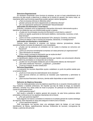 Estructura Organizacional:
       Es necesario comprender como funciona la empresa, ya que un buen entendimiento de la
estructura de ésta ayuda a determinar la utilidad de la intranet en general. Del mismo modo, es
importante definir que funciones específicas pueden generar valores agregados.
     • ¿Tiene la empresa oficinas en diferentes sitios?
     • ¿Existen personas del mismo departamento en diferentes oficinas?
     • ¿Es una organización jerárquica? Centralizada? Descentralizada?
       Intercambio de información a nivel Interno:
       Entender y visualizar como la organización intercambia información internamente ayuda a
identificar los obstáculos que una intranet puede ayudar a superar.
     • ¿Cuales son los principales recursos de información a nivel interno y externo?
     • ¿Cómo se reparte usualmente la información (teléfono, memorandos, reuniones, e-mail,
          otras formas)?
     • ¿Cómo se toman usualmente las decisiones? (Por Jerarquía, Consenso, otra forma)
     • ¿Cómo se realizan y dan a conocer los proyectos, decisiones, e investigaciones?
       Intercambio de información a nivel Externo:
       Conocer como interactúa la empresa con factores externos (proveedores, clientes,
asociados) facilita el proceso de adaptación a sus necesidades.
     • ¿Cuales son las personas y/o entidades con las cuales la empresa se comunica con
          frecuencia?
     • ¿Cómo se comunica normalmente la empresa con estas personas y/o organizaciones?
     • ¿Que información se necesita?.
     • ¿Cómo recibe y procesa la información que se recibe de ellos?
        Barreras en el Intercambio de Información
       La identificación objetiva de las principales barreras que impiden una comunicación eficiente
ayuda a definir las prioridades en el desarrollo de la intranet.
     • ¿Cuáles son los principales obstáculos para el intercambio efectivo de información?
     • ¿Son estos obstáculos Técnicos?, ¿Logísticos?, ¿Culturales?
     • ¿Cuál es el impacto de estos obstáculos?
       Recursos Disponibles:
       La evaluación de recursos disponibles ayuda a establecer un punto de partida realista para
un proyecto intranet.
     • ¿Cuál es el nivel actual de sistematización de la empresa?
     • ¿Que recursos (internos y/o externos) se necesitan para implementar y administrar la
          intranet?
     • ¿Qué recursos financieros, técnicos y demás están disponibles en este momento?

       Definición de Objetivos Generales:
       Tanto las metas generales como los objetivos específicos de un proyecto intranet pueden ser
muy modestos o bastante ambiciosos. Sin importar que tipo de metas se tenga, es necesario
definirlas y tenerlas muy claras antes de iniciar el proyecto. En particular es importante tener en
cuenta los siguientes puntos:
      • ¿Qué queremos lograr?
       Nos ayuda a entender el objetivo general del proyecto, de esta forma podremos definir
prioridades y enfocarnos en los aspectos importantes de la intranet.
      • ¿Por qué queremos lograrlo?
       Esta pregunta nos fuerza a considerar la intranet en el contexto general de nuestra estrategia
de negocios. Esta respuesta es clave para asegurar el retorno de la inversión.
      • ¿Cómo aspiramos lograrlo?
       Este interrogante nos permite crear una estrategia (plan) de trabajo, el cual incluye
identificación de lideres, especificaciones técnicas, limitaciones de recursos, cronogramas de
trabajo, y patrones del personal.
 