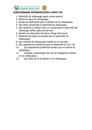 CUESTIONARIO INTRODUCCION A UNITY 3D
1. Definición de videojuego según varios autores
2. Defina los tipos de videojuegos
3. Escala de clasificación para el público de los videojuegos
4. Que fases comprende el desarrollo de videojuegos
5. Que aspectos se deben tener en cuenta para el desarrollo del
videojuego defina cada uno de ellos
6. Nombre los elementos del Game Design Document
7. Diferencie los tipos de pruebas para el desarrollo de
videojuegos
8. Que motores de videojuegos existen en el mercado
9. Que aspectos se consideran para un desarrollo en 2D y 3D
10. Que dispositivos periféricos existen para el control de
videojuegos
11. Ventajas y desventajas del uso de inteligencia artificial
en los videojuegos
12. Que tipos de IA se aplican a los videojuegos
 