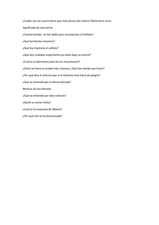 ¿Cuáles son las cuatro letras que más pánico dan ahora? Ebola tiene cinco. 
Significado de esas letras. 
¿Cuánto tiempo se han dado para reconquistar el Califato? 
¿Qué territorios incluirían? 
¿Qué ley inspiraría el califato? 
¿Qué dos ciudades importantes ya están bajo su control? 
¿Cuál es la alternativa para los no musulmanes? 
¿Cómo se llama la ciudad más cristiana ¿ Que han tenido que hacer? 
¿Por qué dice el artículo que ni el Vaticano esta fuera de peligro? 
¿Qué se entiende por el efecto llamada? 
Motivos de esa llamada 
¿Qué se entiende por lobo solitario? 
¿Quién es James Foley? 
¿Cuál es la respuesta de Obama? 
¿Por qué Iran se ha desmarcado? 