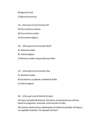 B) Sigmud Freud
C) BjarneStroustrup
23.- ¿Para qué sirvela función int?
A) Para números enteros
B) Para números reales
C) Para valores lógicos
24.- ¿Para qué sirvela función float?
A) Números reales
B) Valores lógicos
C) Números reales más grandes que float
25.- ¿Para qué sirvela función char
A) Números reales
B) Caracteres y cualquier cantidad de 8 bits
C) Valores lógicos
26.- ¿Para qué sirvela librería fstream
A) Flujos hacia/desdeficheros. Permite la manipulación de archivos
desde el programar, tanto leer como escribir en ellos
B) Contiene declaraciones adelantadas de todas las plantillas de flujos y
sus typedefs estándar. Por ejemplo ostream
 
