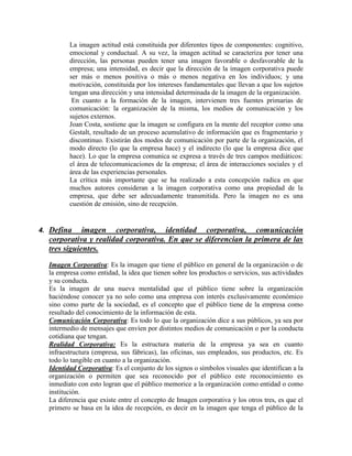 La imagen actitud está constituida por diferentes tipos de componentes: cognitivo,
emocional y conductual. A su vez, la imagen actitud se caracteriza por tener una
dirección, las personas pueden tener una imagen favorable o desfavorable de la
empresa; una intensidad, es decir que la dirección de la imagen corporativa puede
ser más o menos positiva o más o menos negativa en los individuos; y una
motivación, constituida por los intereses fundamentales que llevan a que los sujetos
tengan una dirección y una intensidad determinada de la imagen de la organización.
En cuanto a la formación de la imagen, intervienen tres fuentes primarias de
comunicación: la organización de la misma, los medios de comunicación y los
sujetos externos.
Joan Costa, sostiene que la imagen se configura en la mente del receptor como una
Gestalt, resultado de un proceso acumulativo de información que es fragmentario y
discontinuo. Existirán dos modos de comunicación por parte de la organización, el
modo directo (lo que la empresa hace) y el indirecto (lo que la empresa dice que
hace). Lo que la empresa comunica se expresa a través de tres campos mediáticos:
el área de telecomunicaciones de la empresa; el área de interacciones sociales y el
área de las experiencias personales.
La crítica más importante que se ha realizado a esta concepción radica en que
muchos autores consideran a la imagen corporativa como una propiedad de la
empresa, que debe ser adecuadamente transmitida. Pero la imagen no es una
cuestión de emisión, sino de recepción.
4. Defina imagen corporativa, identidad corporativa, comunicación
corporativa y realidad corporativa. En que se diferencian la primera de las
tres siguientes.
Imagen Corporativa: Es la imagen que tiene el público en general de la organización o de
la empresa como entidad, la idea que tienen sobre los productos o servicios, sus actividades
y su conducta.
Es la imagen de una nueva mentalidad que el público tiene sobre la organización
haciéndose conocer ya no solo como una empresa con interés exclusivamente económico
sino como parte de la sociedad, es el concepto que el público tiene de la empresa como
resultado del conocimiento de la información de esta.
Comunicación Corporativa: Es todo lo que la organización dice a sus públicos, ya sea por
intermedio de mensajes que envíen por distintos medios de comunicación o por la conducta
cotidiana que tengan.
Realidad Corporativa: Es la estructura materia de la empresa ya sea en cuanto
infraestructura (empresa, sus fábricas), las oficinas, sus empleados, sus productos, etc. Es
todo lo tangible en cuanto a la organización.
Identidad Corporativa: Es el conjunto de los signos o símbolos visuales que identifican a la
organización o permiten que sea reconocido por el público este reconocimiento es
inmediato con esto logran que el público memorice a la organización como entidad o como
institución.
La diferencia que existe entre el concepto de Imagen corporativa y los otros tres, es que el
primero se basa en la idea de recepción, es decir en la imagen que tenga el público de la
 