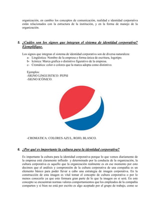 organización, en cambio los conceptos de comunicación, realidad e identidad corporativa
están relacionados con la estructura de la institución, y en la forma de manejo de la
organización.
5. ¿Cuáles son los signos que integran el sistema de identidad corporativa?
Ejemplifique.
Los signos que integran el sistema de identidad corporativa son de diversa naturaleza:
a- Lingüística: Nombre de la empresa o forma única de escritura, logotipo.
b- Icónica: Marca grafica o distintivo figurativo de la empresa.
c- Cromática: color o colores que la marca adopta como distintivo.
Ejemplos:
-SIGNO LINGUISTICO: PEPSI
-SIGNO ICÓNICO:
-CROMATICA: COLORES AZUL, ROJO, BLANCO.
6. ¿Por qué es importante la cultura para la identidad corporativa?
Es importante la cultura para la identidad corporativa porque lo que vemos diariamente de
la empresa está claramente influido y determinado por la conducta de la organización, la
cultura corporativa es aquello que la organización realmente es en ese momento por esto
decimos que el análisis y comprensión de la cultura corporativa de una compañía es un
elemento básico para poder llevar a cabo una estrategia de imagen corporativa. En la
construcción de esta imagen es vital tomar el concepto de cultura corporativa o por lo
menos conocerlo ya que esto formara gran parte de lo que la imagen en si será. En este
concepto se encuentran normas valores comportamientos que los empleados de la compañía
comparten y si bien no está por escrito es algo aceptado por el grupo de trabajo, como se
 