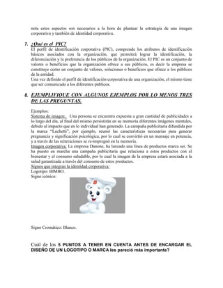 nota estos aspectos son necesarios a la hora de plantear la estrategia de una imagen
corporativa y también de identidad corporativa.
7. ¿Qué es el PIC?
El perfil de identificación corporativa (PIC), comprende los atributos de identificación
básicos asociados con la organización, que permitirá lograr la identificación, la
diferenciación y la preferencia de los públicos de la organización. El PIC es un conjunto de
valores o beneficios que la organización ofrece a sus públicos, es decir la empresa se
constituye como un conjunto de valores, soluciones o beneficios que ofrece a los públicos
de la entidad.
Una vez definido el perfil de identificación corporativa de una organización, el mismo tiene
que ser comunicado a los diferentes públicos.
8. EJEMPLIFIQUE CON ALGUNOS EJEMPLOS POR LO MENOS TRES
DE LAS PREGUNTAS.
Ejemplos:
Sistema de imagen: Una persona se encuentra expuesta a gran cantidad de publicidades a
lo largo del día, al final del mismo persistirán en su memoria diferentes imágenes mentales,
debido al impacto que en lo individual han generado. La campaña publicitaria difundida por
la marca “Luchetti”, por ejemplo, reunió las características necesarias para generar
pregnancia y significación psicológica, por lo cual se convirtió en un mensaje en potencia,
y a través de las reiteraciones se re-impregnó en la memoria.
Imagen corporativa: La empresa Danone, ha lanzado una línea de productos marca ser. Se
ha puesto en marcha una campaña publicitaria que relaciona a estos productos con el
bienestar y el consumo saludable, por lo cual la imagen de la empresa estará asociada a la
salud garantizada a través del consumo de estos productos.
Signos que integran la identidad corporativa:
Logotipo: BIMBO.
Signo icónico:
Signo Cromático: Blanco.
Cuál de los 5 PUNTOS A TENER EN CUENTA ANTES DE ENCARGAR EL
DISEÑO DE UN LOGOTIPO O MARCA les pareció más importante?
 