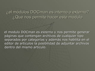 ¿el módulos DOCman es interno o externo?¿Que nos permite hacer este modulo el modulo DOCman es externo y nos permite generar páginas que contengan archivos de cualquier tipo separados por categorías y además nos habilita en el editor de artículos la posibilidad de adjuntar archivos dentro del mismo artículo. 