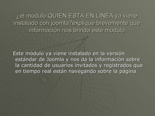 ¿el modulo QUIEN ESTA EN LINEA ya viene instalado con joomla?explique brevemente que información nos brinda este modulo Este módulo ya viene instalado en la versión estándar de Joomla y nos da la información sobre la cantidad de usuarios invitados y registrados que en tiempo real están navegando sobre la página 