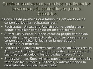Clasificar los niveles de permisos que tienen los proveedores de contenidos en joomla. Describilos los niveles de permisos que tienen los proveedores de contenido joomla registrados son: Registrado: Un Usuario Registrado no puede crear, editar o publicar contenido en un sitio Joomla Autor: Los Autores pueden crear su propio contenido, especificar ciertos aspectos de cómo se presentará el contenido e indicar la fecha en la que debería publicarse el material. Editor: Los Editores tienen todas las posibilidades de un Autor, y además la capacidad de editar el contenido de sus propios artículos y los de cualquier otro Autor. Supervisor: Los Supervisores pueden ejecutar todas las tareas de los Autores y Editores, y además tienen la capacidad de publicar un artículo. 