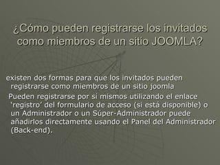 ¿Cómo pueden registrarse los invitados como miembros de un sitio JOOMLA? existen dos formas para que los invitados pueden registrarse como miembros de un sitio joomla Pueden registrarse por sí mismos utilizando el enlace ‘registro’ del formulario de acceso (si está disponible) o un Administrador o un Súper-Administrador puede añadirlos directamente usando el Panel del Administrador (Back-end). 