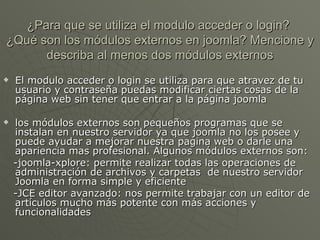 ¿Para que se utiliza el modulo acceder o login?  ¿Qué son los módulos externos en joomla? Mencione y describa al menos dos módulos externos El modulo acceder o login se utiliza para que atravez de tu usuario y contraseña puedas modificar ciertas cosas de la página web sin tener que entrar a la página joomla los módulos externos son pequeños programas que se instalan en nuestro servidor ya que joomla no los posee y puede ayudar a mejorar nuestra pagina web o darle una apariencia mas profesional. Algunos módulos externos son: -joomla-xplore:  permite realizar todas las operaciones de administración de archivos y carpetas  de nuestro servidor Joomla en forma simple y eficiente -JCE editor avanzado: nos permite trabajar con un editor de artículos mucho más potente con más acciones y funcionalidades 